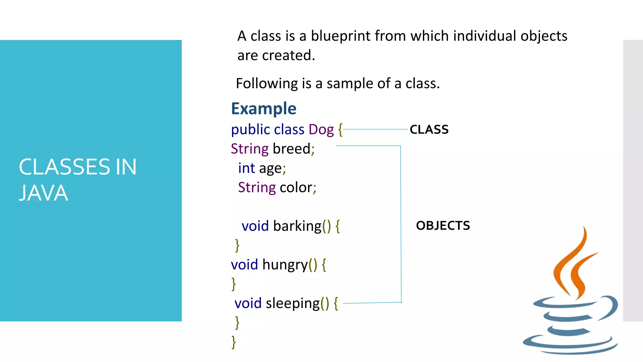 CLASSES IN JAVA A class is a blueprint from which individual objects are created. Following is a sample of a class. Example public class Dog { String breed; int age; String color; void barking() { } void hungry() { } void sleeping() { } } OBJECTS CLASS 
