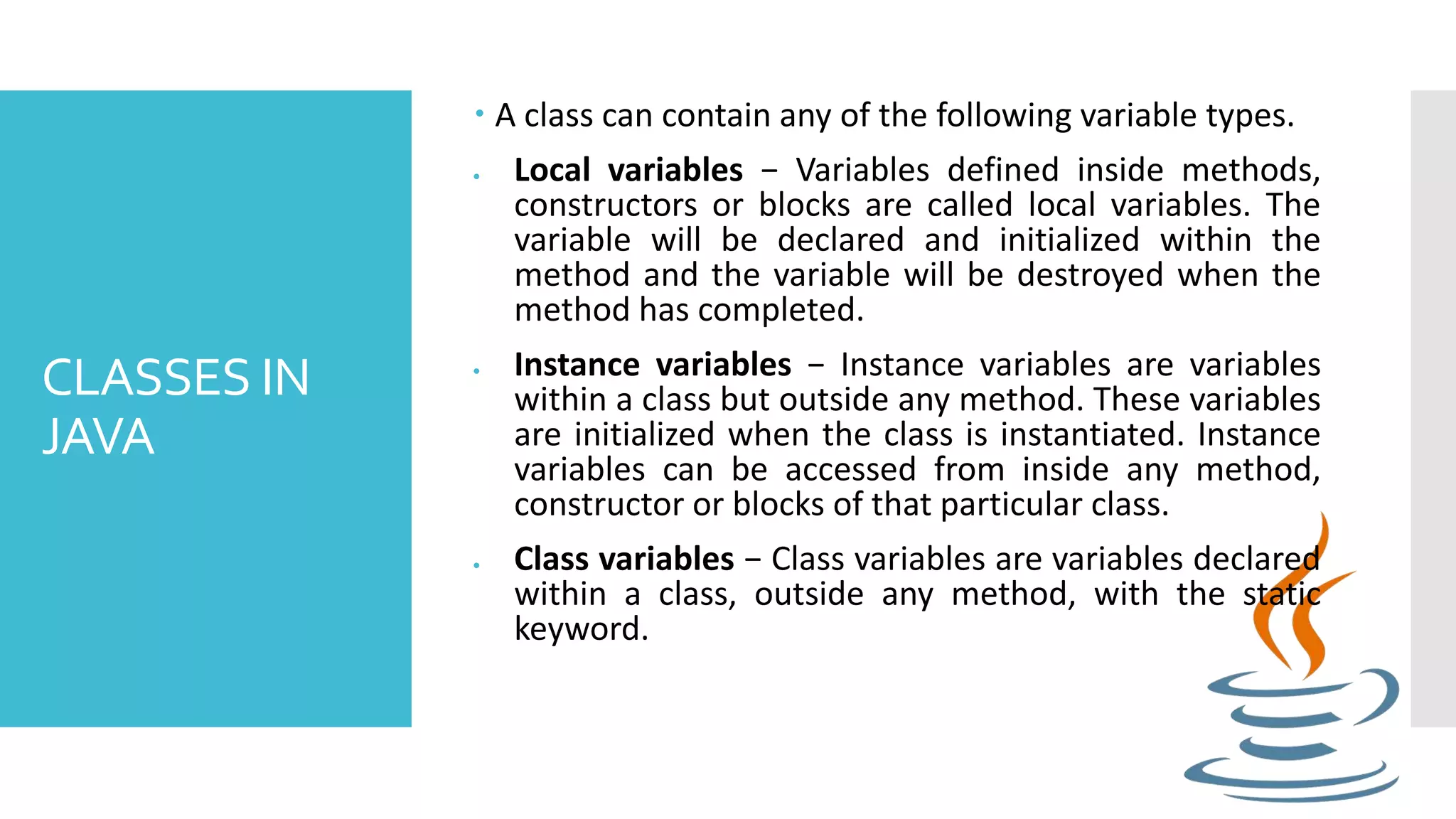 CLASSES IN JAVA  A class can contain any of the following variable types.  Local variables − Variables defined inside methods, constructors or blocks are called local variables. The variable will be declared and initialized within the method and the variable will be destroyed when the method has completed.  Instance variables − Instance variables are variables within a class but outside any method. These variables are initialized when the class is instantiated. Instance variables can be accessed from inside any method, constructor or blocks of that particular class.  Class variables − Class variables are variables declared within a class, outside any method, with the static keyword. 