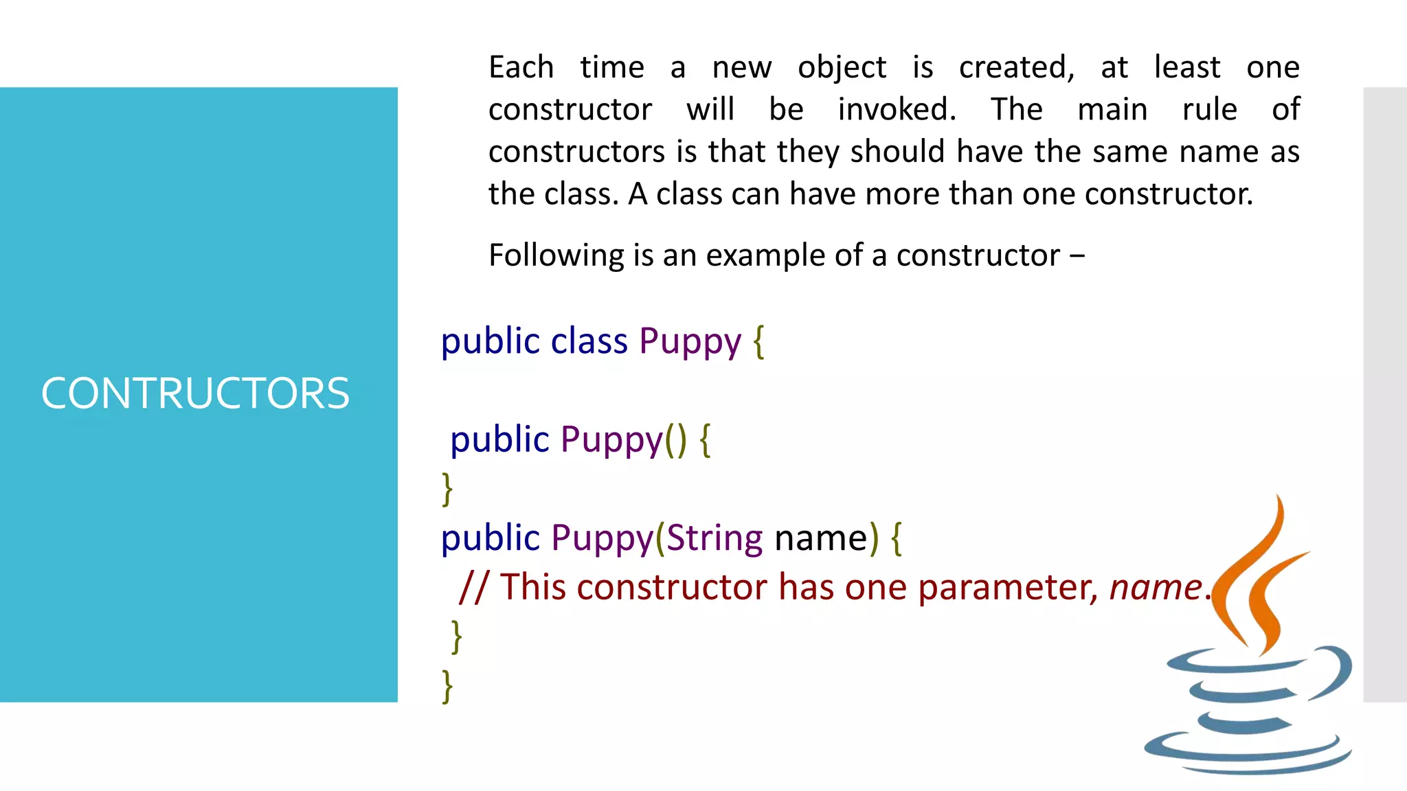 CONTRUCTORS Each time a new object is created, at least one constructor will be invoked. The main rule of constructors is that they should have the same name as the class. A class can have more than one constructor. Following is an example of a constructor − public class Puppy { public Puppy() { } public Puppy(String name) { // This constructor has one parameter, name. } } 