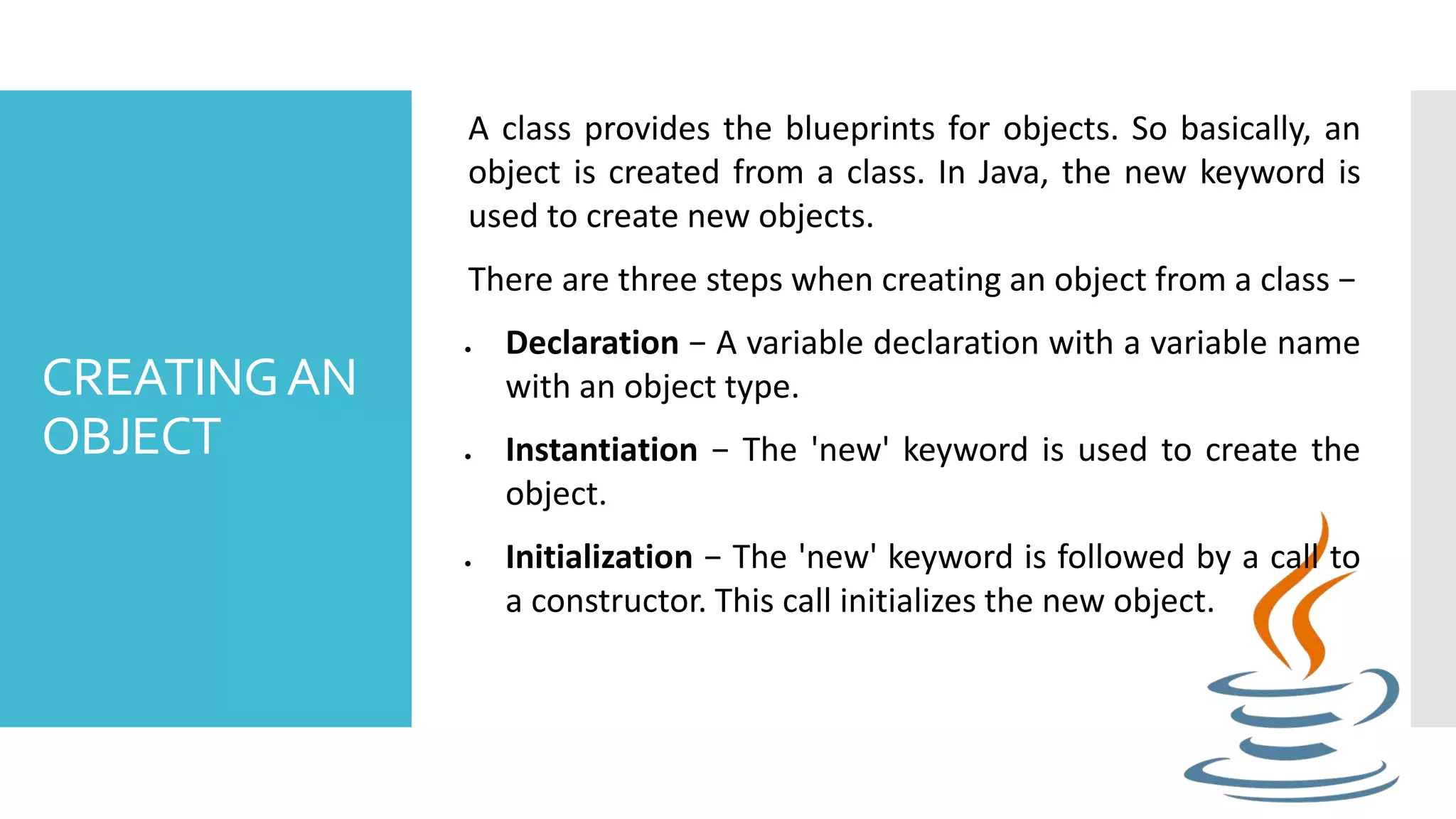 CREATINGAN OBJECT A class provides the blueprints for objects. So basically, an object is created from a class. In Java, the new keyword is used to create new objects. There are three steps when creating an object from a class −  Declaration − A variable declaration with a variable name with an object type.  Instantiation − The 'new' keyword is used to create the object.  Initialization − The 'new' keyword is followed by a call to a constructor. This call initializes the new object. 