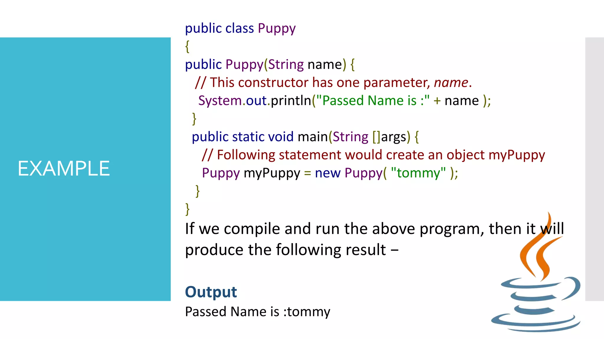 EXAMPLE public class Puppy { public Puppy(String name) { // This constructor has one parameter, name. System.out.println("Passed Name is :" + name ); } public static void main(String []args) { // Following statement would create an object myPuppy Puppy myPuppy = new Puppy( "tommy" ); } } If we compile and run the above program, then it will produce the following result − Output Passed Name is :tommy 