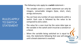 RULESAPPLY
TOSWITCH
STATEMENT
The following rules apply to a switch statement −
 The variable used in a switch statement can only be
integers, convertable integers (byte, short, char),
strings and enums.
 You can have any number of case statements within a
switch. Each case is followed by the value to be
compared to and a colon.
 The value for a case must be the same data type as
the variable in the switch and it must be a constant or
a literal.
 When the variable being switched on is equal to a
case, the statements following that case will execute
until a break statement is reached.
 