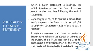 RULESAPPLY
TOSWITCH
STATEMENT
 When a break statement is reached, the
switch terminates, and the flow of control
jumps to the next line following the switch
statement.
 Not every case needs to contain a break. If no
break appears, the flow of control will fall
through to subsequent cases until a break is
reached.
 A switch statement can have an optional
default case, which must appear at the end of
the switch. The default case can be used for
performing a task when none of the cases is
true. No break is needed in the default case.
 