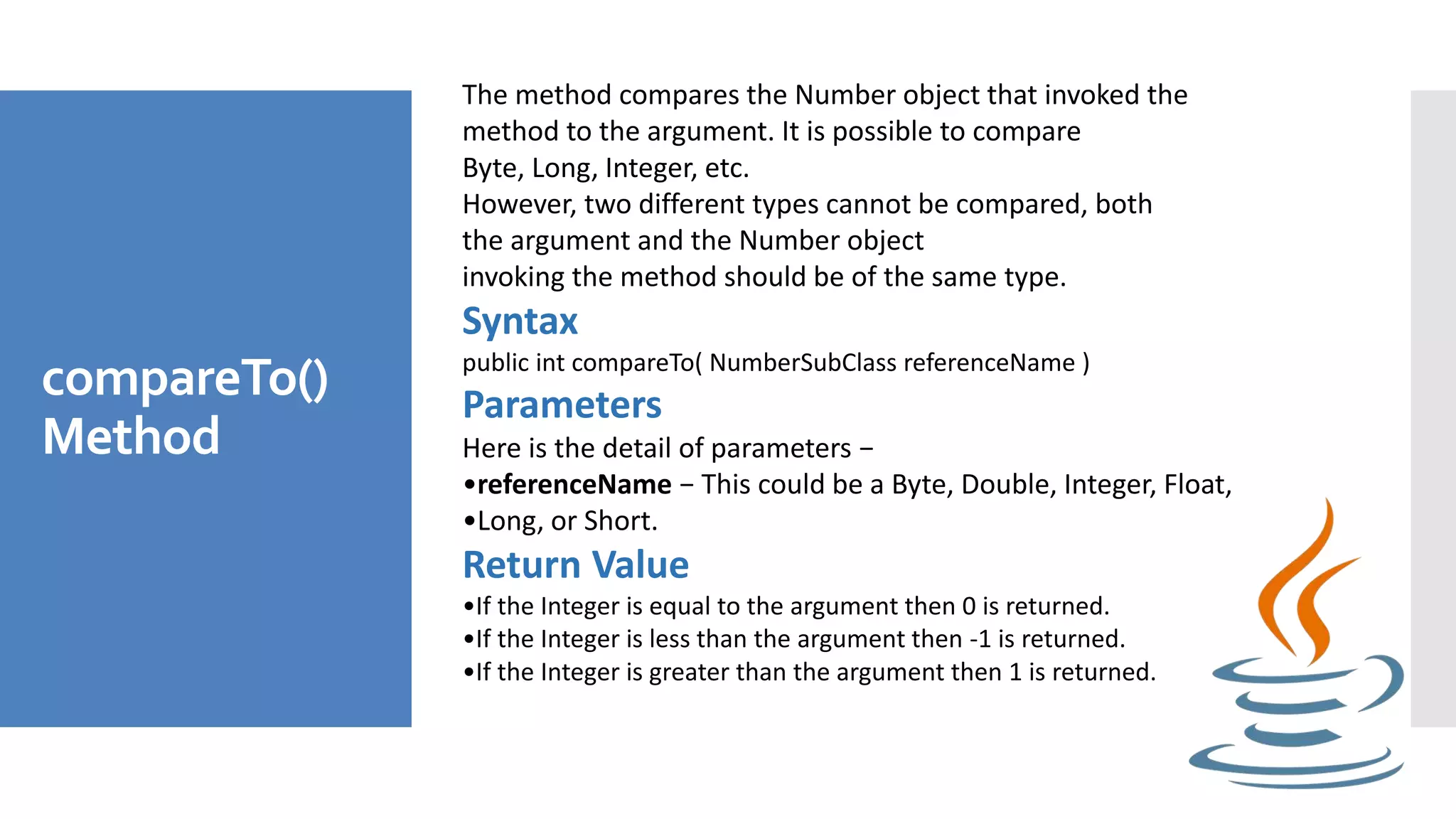 compareTo()
Method
The method compares the Number object that invoked the
method to the argument. It is possible to compare
Byte, Long, Integer, etc.
However, two different types cannot be compared, both
the argument and the Number object
invoking the method should be of the same type.
Syntax
public int compareTo( NumberSubClass referenceName )
Parameters
Here is the detail of parameters −
•referenceName − This could be a Byte, Double, Integer, Float,
•Long, or Short.
Return Value
•If the Integer is equal to the argument then 0 is returned.
•If the Integer is less than the argument then -1 is returned.
•If the Integer is greater than the argument then 1 is returned.
 