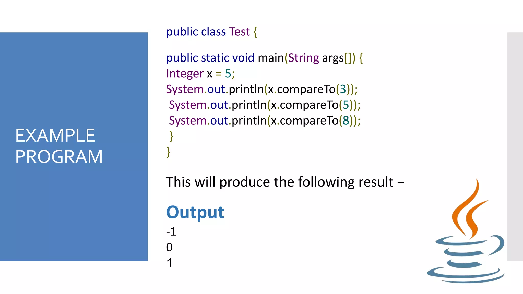 EXAMPLE
PROGRAM
public class Test {
public static void main(String args[]) {
Integer x = 5;
System.out.println(x.compareTo(3));
System.out.println(x.compareTo(5));
System.out.println(x.compareTo(8));
}
}
This will produce the following result −
Output
-1
0
1
 