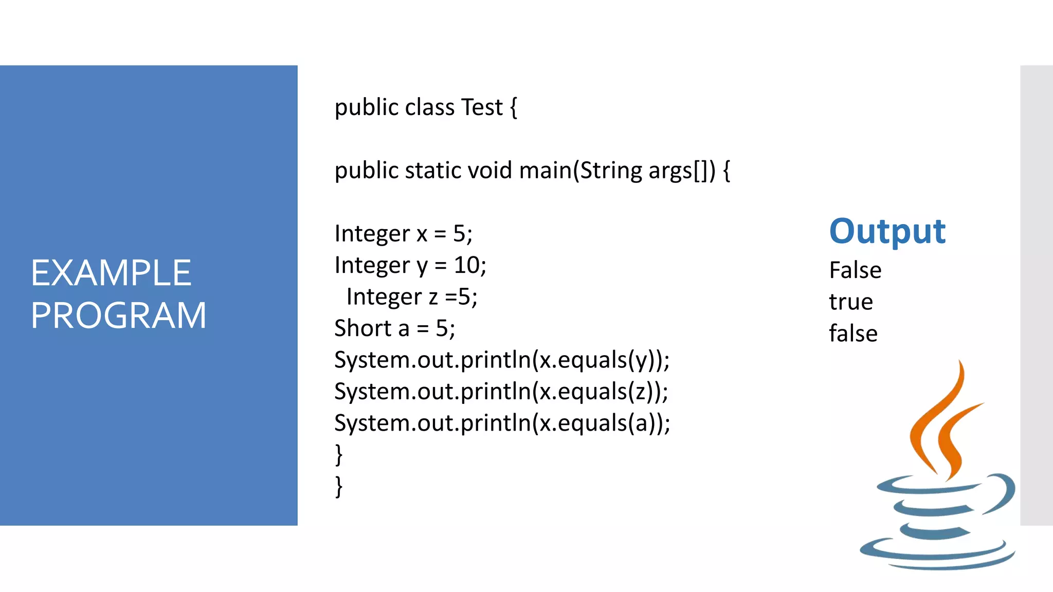 EXAMPLE
PROGRAM
public class Test {
public static void main(String args[]) {
Integer x = 5;
Integer y = 10;
Integer z =5;
Short a = 5;
System.out.println(x.equals(y));
System.out.println(x.equals(z));
System.out.println(x.equals(a));
}
}
Output
False
true
false
 