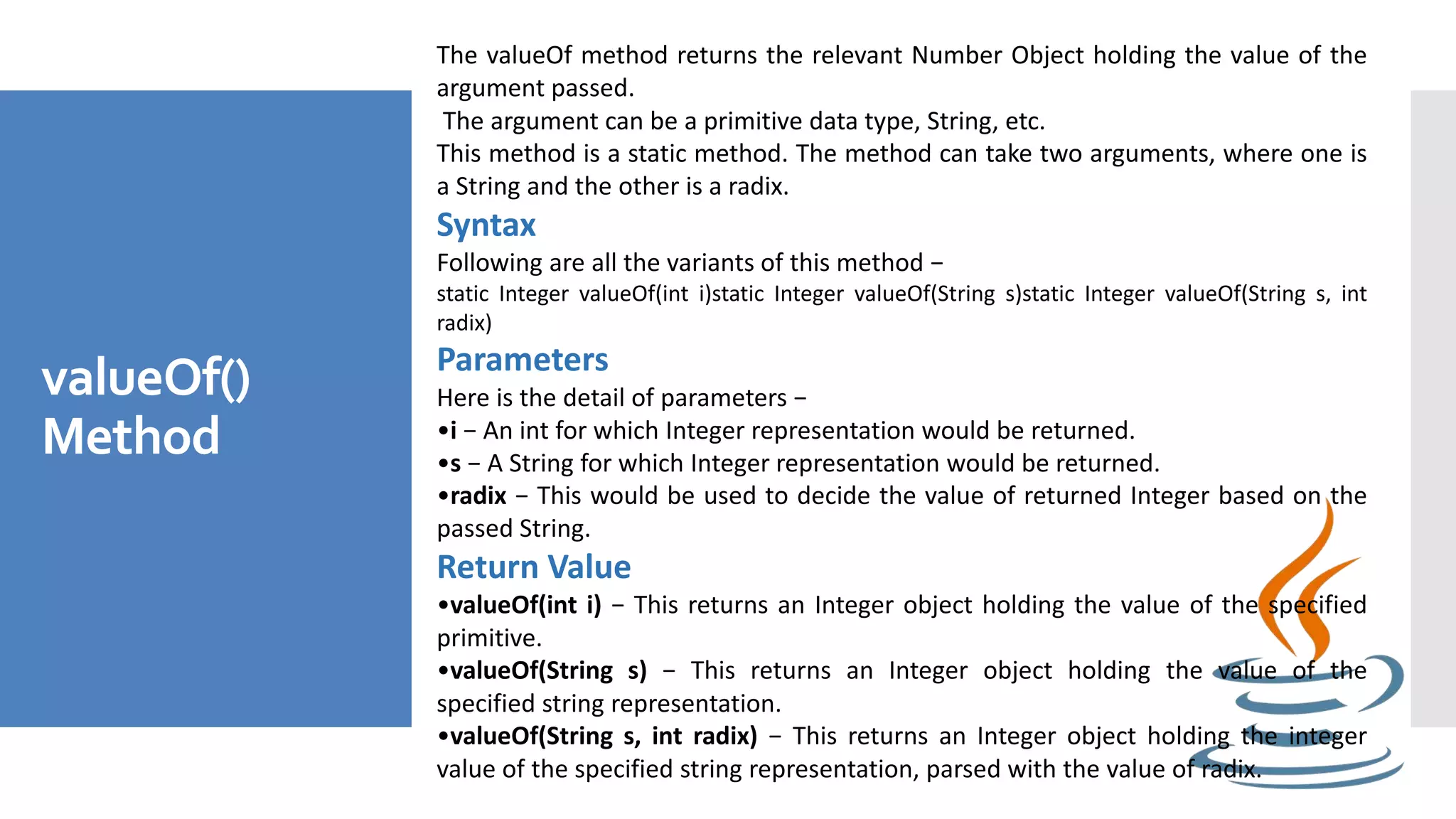 valueOf()
Method
The valueOf method returns the relevant Number Object holding the value of the
argument passed.
The argument can be a primitive data type, String, etc.
This method is a static method. The method can take two arguments, where one is
a String and the other is a radix.
Syntax
Following are all the variants of this method −
static Integer valueOf(int i)static Integer valueOf(String s)static Integer valueOf(String s, int
radix)
Parameters
Here is the detail of parameters −
•i − An int for which Integer representation would be returned.
•s − A String for which Integer representation would be returned.
•radix − This would be used to decide the value of returned Integer based on the
passed String.
Return Value
•valueOf(int i) − This returns an Integer object holding the value of the specified
primitive.
•valueOf(String s) − This returns an Integer object holding the value of the
specified string representation.
•valueOf(String s, int radix) − This returns an Integer object holding the integer
value of the specified string representation, parsed with the value of radix.
 