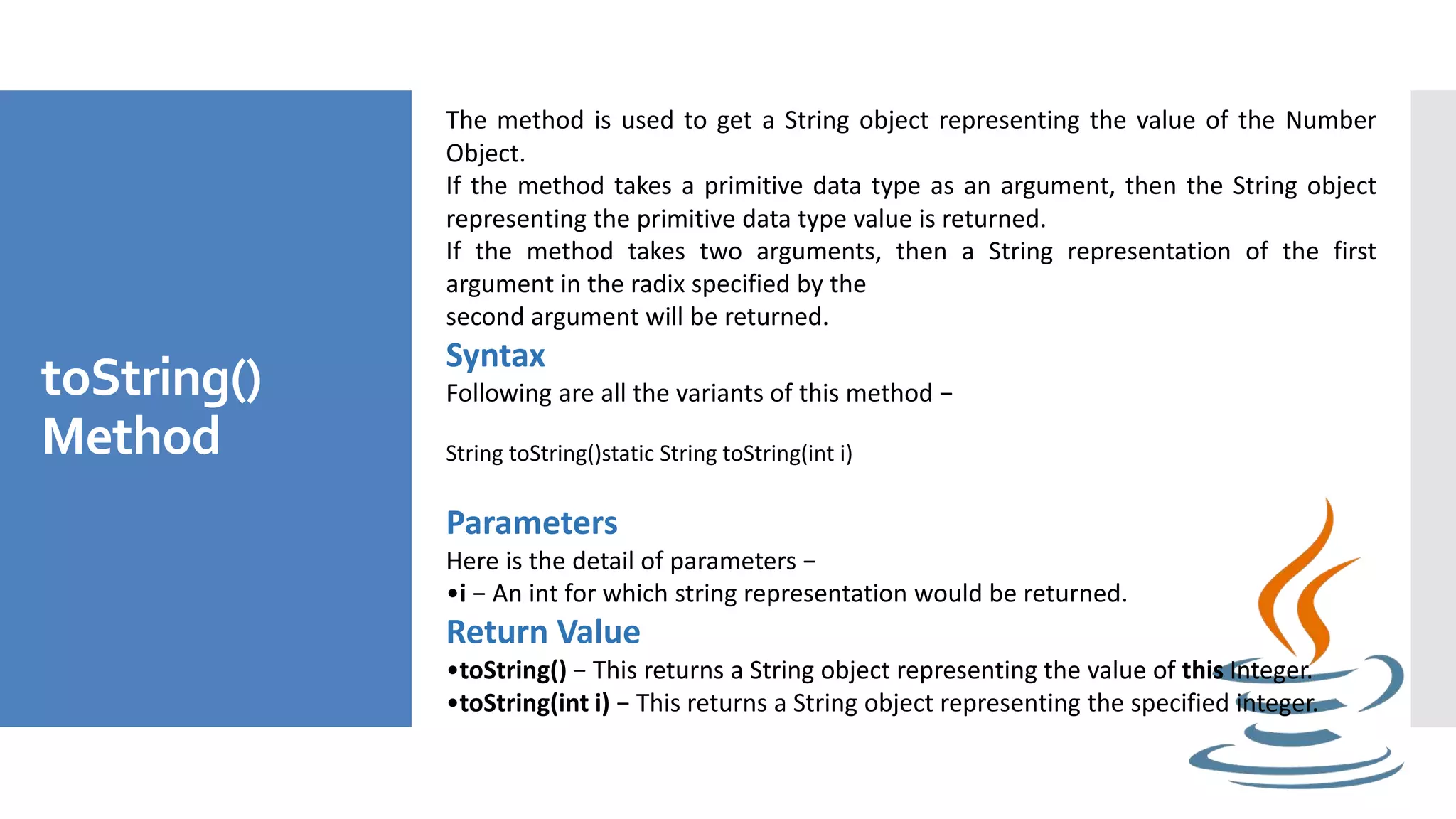 toString()
Method
The method is used to get a String object representing the value of the Number
Object.
If the method takes a primitive data type as an argument, then the String object
representing the primitive data type value is returned.
If the method takes two arguments, then a String representation of the first
argument in the radix specified by the
second argument will be returned.
Syntax
Following are all the variants of this method −
String toString()static String toString(int i)
Parameters
Here is the detail of parameters −
•i − An int for which string representation would be returned.
Return Value
•toString() − This returns a String object representing the value of this Integer.
•toString(int i) − This returns a String object representing the specified integer.
 