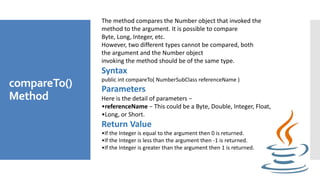 compareTo()
Method
The method compares the Number object that invoked the
method to the argument. It is possible to compare
Byte, Long, Integer, etc.
However, two different types cannot be compared, both
the argument and the Number object
invoking the method should be of the same type.
Syntax
public int compareTo( NumberSubClass referenceName )
Parameters
Here is the detail of parameters −
•referenceName − This could be a Byte, Double, Integer, Float,
•Long, or Short.
Return Value
•If the Integer is equal to the argument then 0 is returned.
•If the Integer is less than the argument then -1 is returned.
•If the Integer is greater than the argument then 1 is returned.
 