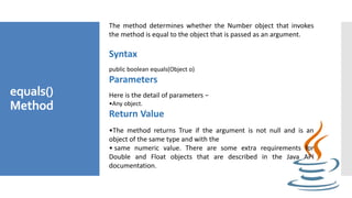 equals()
Method
The method determines whether the Number object that invokes
the method is equal to the object that is passed as an argument.
Syntax
public boolean equals(Object o)
Parameters
Here is the detail of parameters −
•Any object.
Return Value
•The method returns True if the argument is not null and is an
object of the same type and with the
• same numeric value. There are some extra requirements for
Double and Float objects that are described in the Java API
documentation.
 