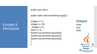 EXAMPLE
PROGRAM
public class Test {
public static void main(String args[]) {
Integer x = 5;
Integer y = 10;
Integer z =5;
Short a = 5;
System.out.println(x.equals(y));
System.out.println(x.equals(z));
System.out.println(x.equals(a));
}
}
Output
False
true
false
 