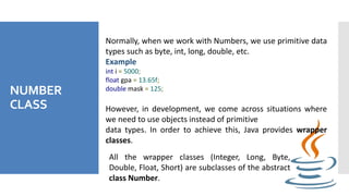 NUMBER
CLASS
Normally, when we work with Numbers, we use primitive data
types such as byte, int, long, double, etc.
Example
int i = 5000;
float gpa = 13.65f;
double mask = 125;
However, in development, we come across situations where
we need to use objects instead of primitive
data types. In order to achieve this, Java provides wrapper
classes.
All the wrapper classes (Integer, Long, Byte,
Double, Float, Short) are subclasses of the abstract
class Number.
 