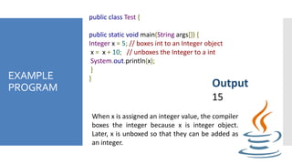 EXAMPLE
PROGRAM
public class Test {
public static void main(String args[]) {
Integer x = 5; // boxes int to an Integer object
x = x + 10; // unboxes the Integer to a int
System.out.println(x);
}
}
Output
15
When x is assigned an integer value, the compiler
boxes the integer because x is integer object.
Later, x is unboxed so that they can be added as
an integer.
 
