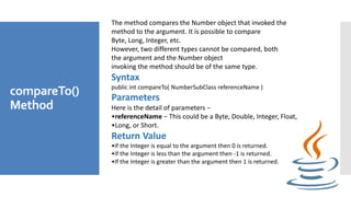 compareTo()
Method
The method compares the Number object that invoked the
method to the argument. It is possible to compar...