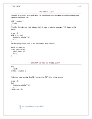 COMPUTER
PROGRAMMING-2
JAV
A
THE WHILE LOOP
Following is the syntax of the while loop. The statements in the while block are executed as long as the
condition evaluates to true.
while ( condition ) {
// code
}
Consider the following code snippet which is used to print the statement "Hi" thrice on the
screen.
int ctr = 0;
while (ctr < 3 ) {
System.out.println("Hi");
ctr++;
}
The following code is used to add the numbers from 1 to 100.
int ctr = 1; sum =0;
while (ctr<=100) {
sum = sum + ctr;
ctr++;
}
SYNTAX OF THE DO WHILE LOOP:
do {
// code
} while ( condition );
Following code uses the do while loop to print "Hi" thrice on the screen.
int ctr = 0;
do {
System.out.println("Hi");
ctr++;
} while (ctr < 3);
5 Mrs.Anamika Raj,Lecturer,KKU
 