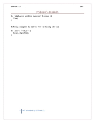 COMPUTER
PROGRAMMING-2
JAV
A
SYNTAX OF A FOR LOOP:
for ( initialization; condition; increment/ decrement ) {
// body
}
Following code prints the numbers from 1 to 10 using a for loop.
for ( int i=1; i<=10; i++) {
System.out.println(i);
}
6 Mrs.Anamika Raj,Lecturer,KKU
 