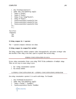 COMPUTER
PROGRAMMING-2
JAV
A
3 Mrs.Anamika
Raj,Lecturer,KKU
1. class Teststringcomparison1{
2. public static void main(String args[]){
3. String s1="Sachin";
4. String s2="Sachin";
5. String s3=new String("Sachin");
6. String s4="Saurav";
7. System.out.println(s1.equals(s2));//true
8. System.out.println(s1.equals(s3));//true
9. System.out.println(s1.equals(s4));//false
10. }
11. }
Test it Now
Output:true
true
false
2) String compare by == operator
The = = operator compares references not values.
3) String compare by compareTo() method
The String compareTo() method compares values lexicographically and returns an integer value
that describes if first string is less than, equal to or greater than second string.
STRING CONCATENATION IN JAVA
In java, string concatenation forms a new string THAT IS the combination of multiple strings.
There are two ways to concat string in java:
1. By + (string concatenation) operator
2. By concat() method
1) STRING CONCATENATION BY + (STRING CONCATENATION) OPERATOR
Java string concatenation operator (+) is used to add strings. For Example:
1. class TestStringConcatenation1{
2. public static void main(String args[]){
3. String s="Sachin"+" Tendulkar";
4. System.out.println(s);//Sachin Tendulkar
 