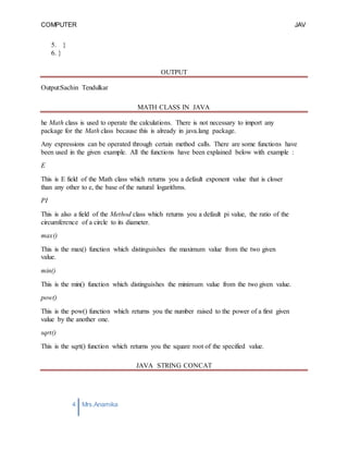 COMPUTER
PROGRAMMING-2
JAV
A
4 Mrs.Anamika
Raj,Lecturer,KKU
5. }
6. }
OUTPUT
Output:Sachin Tendulkar
MATH CLASS IN JAVA
he Math class is used to operate the calculations. There is not necessary to import any
package for the Math class because this is already in java.lang package.
Any expressions can be operated through certain method calls. There are some functions have
been used in the given example. All the functions have been explained below with example :
E
This is E field of the Math class which returns you a default exponent value that is closer
than any other to e, the base of the natural logarithms.
PI
This is also a field of the Method class which returns you a default pi value, the ratio of the
circumference of a circle to its diameter.
max()
This is the max() function which distinguishes the maximum value from the two given
value.
min()
This is the min() function which distinguishes the minimum value from the two given value.
pow()
This is the pow() function which returns you the number raised to the power of a first given
value by the another one.
sqrt()
This is the sqrt() function which returns you the square root of the specified value.
JAVA STRING CONCAT
 