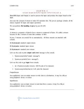 COMPUTER
PROGRAMMING-2
JAV
A
1 Mrs.Anamika Raj,Lecturer,KKU
CH AP TE R - 4
S TAN D AR D I N P U T & O U T P U T I N J AV A
Java I/O (Input and Output) is used to process the input and produce the output based on the
input.
Java uses the concept of stream to make I/O operation fast. The java.io package contains all the
classes required for input and output operations.
We can perform file handling in java by java IO API.
Stream
A stream is a sequence of data.In Java a stream is composed of bytes. It's called a stream
because it's like a stream of water that continues to flow.
In java, 3 streams are created for us automatically. All these streams are attached with
console.
1) System.out: standard output stream
2) System.in: standard input stream
3) System.err: standard error stream
Let's see the code to print output and error message to the console.
1. System.out.println("simple message");
2. System.err.println("error message");
Let's see the code to get input from console.
1. int i=System.in.read();//returns ASCII code of 1st character
2. System.out.println((char)i);//will print the character
OutputStream
Java application uses an output stream to write data to a destination, it may be a file,an
array,peripheral device or socket.
InputStream
Java application uses an input stream to read data from a source, it may be a file,an
array,peripheral device or socket.
 
