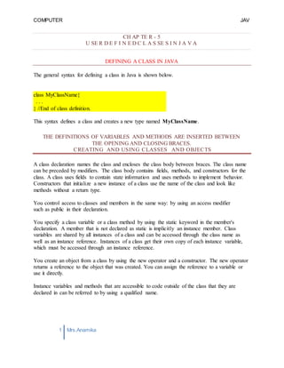 COMPUTER
PROGRAMMING-2
JAV
A
1 Mrs.Anamika
Raj,Lecturer,KKU
class MyClassName{
. . .
} //End of class definition.
CH AP TE R - 5
U SE R D E F I N E D C L A S SE S I N J A V A
DEFINING A CLASS IN JAVA
The general syntax for defining a class in Java is shown below.
This syntax defines a class and creates a new type named MyClassName.
THE DEFINITIONS OF VARIABLES AND METHODS ARE INSERTED BETWEEN
THE OPENING AND CLOSING BRACES.
CREATING AND USING CLASSES AND OBJECTS
A class declaration names the class and encloses the class body between braces. The class name
can be preceded by modifiers. The class body contains fields, methods, and constructors for the
class. A class uses fields to contain state information and uses methods to implement behavior.
Constructors that initialize a new instance of a class use the name of the class and look like
methods without a return type.
You control access to classes and members in the same way: by using an access modifier
such as public in their declaration.
You specify a class variable or a class method by using the static keyword in the member's
declaration. A member that is not declared as static is implicitly an instance member. Class
variables are shared by all instances of a class and can be accessed through the class name as
well as an instance reference. Instances of a class get their own copy of each instance variable,
which must be accessed through an instance reference.
You create an object from a class by using the new operator and a constructor. The new operator
returns a reference to the object that was created. You can assign the reference to a variable or
use it directly.
Instance variables and methods that are accessible to code outside of the class that they are
declared in can be referred to by using a qualified name.
 