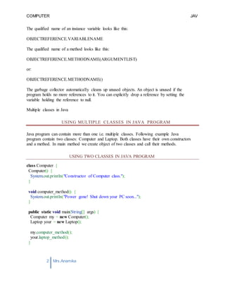 COMPUTER
PROGRAMMING-2
JAV
A
2 Mrs.Anamika
Raj,Lecturer,KKU
The qualified name of an instance variable looks like this:
OBJECTREFERENCE.VARIABLENAME
The qualified name of a method looks like this:
OBJECTREFERENCE.METHODNAME(ARGUMENTLIST)
or:
OBJECTREFERENCE.METHODNAME()
The garbage collector automatically cleans up unused objects. An object is unused if the
program holds no more references to it. You can explicitly drop a reference by setting the
variable holding the reference to null.
Multiple classes in Java
USING MULTIPLE CLASSES IN JAVA PROGRAM
Java program can contain more than one i.e. multiple classes. Following example Java
program contain two classes: Computer and Laptop. Both classes have their own constructors
and a method. In main method we create object of two classes and call their methods.
USING TWO CLASSES IN JAVA PROGRAM
class Computer {
Computer() {
System.out.println("Constructor of Computer class.");
}
void computer_method() {
System.out.println("Power gone! Shut down your PC soon...");
}
public static void main(String[] args) {
Computer my = new Computer();
Laptop your = new Laptop();
my.computer_method();
your.laptop_method();
}
 