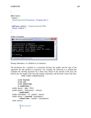 COMPUTER
PROGRAMMING-2
JAV
A
3 Mrs.Anamika
Raj,Lecturer,KKU
}
class Laptop {
Laptop() {
System.out.println("Constructor of Laptop class.");
}
void laptop_method() { System.out.println("99%
Battery available.");
}
}
Output of program:
Passing Information to a Method or a Constructor
The declaration for a method or a constructor declares the number and the type of the
arguments for that method or constructor. For example, the following is a method that
computes the monthly payments for a home loan, based on the amount of the loan, the
interest rate, the length of the loan (the number of periods), and the future value of the loan:
public double computePayment(
double loanAmt,
double rate,
double futureValue,
int numPeriods) {
double interest = rate / 100.0;
double partial1 = Math.pow((1 + interest),
- numPeriods);
double denominator = (1 - partial1) / interest;
double answer = (-loanAmt / denominator)
- ((futureValue * partial1) / denominator);
return answer;}
 