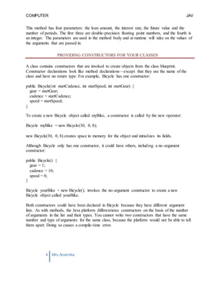 COMPUTER
PROGRAMMING-2
JAV
A
4 Mrs.Anamika
Raj,Lecturer,KKU
This method has four parameters: the loan amount, the interest rate, the future value and the
number of periods. The first three are double-precision floating point numbers, and the fourth is
an integer. The parameters are used in the method body and at runtime will take on the values of
the arguments that are passed in.
PROVIDING CONSTRUCTORS FOR YOUR CLASSES
A class contains constructors that are invoked to create objects from the class blueprint.
Constructor declarations look like method declarations—except that they use the name of the
class and have no return type. For example, Bicycle has one constructor:
public Bicycle(int startCadence, int startSpeed, int startGear) {
gear = startGear;
cadence = startCadence;
speed = startSpeed;
}
To create a new Bicycle object called myBike, a constructor is called by the new operator:
Bicycle myBike = new Bicycle(30, 0, 8);
new Bicycle(30, 0, 8) creates space in memory for the object and initializes its fields.
Although Bicycle only has one constructor, it could have others, including a no-argument
constructor:
public Bicycle() {
gear = 1;
cadence = 10;
speed = 0;
}
Bicycle yourBike = new Bicycle(); invokes the no-argument constructor to create a new
Bicycle object called yourBike.
Both constructors could have been declared in Bicycle because they have different argument
lists. As with methods, the Java platform differentiates constructors on the basis of the number
of arguments in the list and their types. You cannot write two constructors that have the same
number and type of arguments for the same class, because the platform would not be able to tell
them apart. Doing so causes a compile-time error.
 