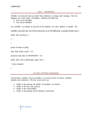 COMPUTER
PROGRAMMING-2
JAV
A
5 Mrs.Anamika
Raj,Lecturer,KKU
JAVA – MODIFIERS
Modifiers are keywords that you add to those definitions to change their meanings. The Java
language has a wide variety of modifiers, including the following:
 Java Access Modifiers
 Non Access Modifiers
use a modifier, you include its keyword in the definition of a class, method, or variable. The
modifier precedes the rest of the statement, as in the following examples (Italic ones) −
public class classNam e {
// ...
}
private boolean m yFlag;
static final double weeks = 9.5;
protected static final int BOXWIDTH = 42;
public static void m ain(String[] argum ents) {
// body of method
}
ACCESS CONTROL MODIFIERS:
Java provides a number of access modifiers to set access levels for classes, variables,
methods and constructors. The four access levels are:
 Visible to the package, the default. No modifiers are needed.
 Visible to the class only (private).
 Visible to the world (public).
 Visible to the package and all subclasses (protected).
 