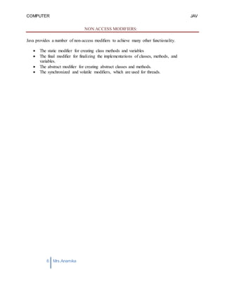 COMPUTER
PROGRAMMING-2
JAV
A
6 Mrs.Anamika
Raj,Lecturer,KKU
NON ACCESS MODIFIERS:
Java provides a number of non-access modifiers to achieve many other functionality.
 The static modifier for creating class methods and variables
 The final modifier for finalizing the implementations of classes, methods, and
variables.
 The abstract modifier for creating abstract classes and methods.
 The synchronized and volatile modifiers, which are used for threads.
 