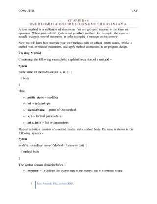 COMPUTER
PROGRAMMING-2
JAV
A
1 Mrs.Anamika Raj,Lecturer,KKU
CH AP TE R - 6
OV E R L OAD E D C ON S TR U CT O R S & M E T H O D S I N J A V A
A Java method is a collection of statements that are grouped together to perform an
operation. When you call the System.out.println() method, for example, the system
actually executes several statements in order to display a message on the console.
Now you will learn how to create your own methods with or without return values, invoke a
method with or without parameters, and apply method abstraction in the program design.
Creating Method
Considering the following example to explain the syntax of a method −
Syntax
public static int methodName(int a, int b) {
// body
}
Here,
 public static − modifier
 int − returntype
 methodName − name of themethod
 a, b − formal parameters
 int a, int b − list of parameters
Method definition consists of a method header and a method body. The same is shown in the
following syntax −
Syntax
modifier returnType nameOfMethod (Parameter List) {
// method body
}
The syntax shown above includes −
 modifier − It defines the access type of the method and it is optional to use.
 