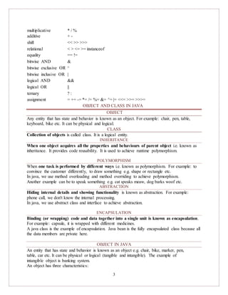 3
multiplicative * / %
additive + -
shift << >> >>>
relational < > <= >= instanceof
equality == !=
bitwise AND &
bitwise exclusive OR ^
bitwise inclusive OR |
logical AND &&
logical OR ||
ternary ? :
assignment = += -= *= /= %= &= ^= |= <<= >>= >>>=
OBJECT AND CLASS IN JAVA
OBJECT
Any entity that has state and behavior is known as an object. For example: chair, pen, table,
keyboard, bike etc. It can be physical and logical.
CLASS
Collection of objects is called class. It is a logical entity.
INHERITANCE
When one object acquires all the properties and behaviours of parent object i.e. known as
inheritance. It provides code reusability. It is used to achieve runtime polymorphism.
POLYMORPHISM
When one task is performed by different ways i.e. known as polymorphism. For example: to
convince the customer differently, to draw something e.g. shape or rectangle etc.
In java, we use method overloading and method overriding to achieve polymorphism.
Another example can be to speak something e.g. cat speaks meaw, dog barks woof etc.
ABSTRACTION
Hiding internal details and showing functionality is known as abstraction. For example:
phone call, we don't know the internal processing.
In java, we use abstract class and interface to achieve abstraction.
ENCAPSULATION
Binding (or wrapping) code and data together into a single unit is known as encapsulation.
For example: capsule, it is wrapped with different medicines.
A java class is the example of encapsulation. Java bean is the fully encapsulated class because all
the data members are private here.
OBJECT IN JAVA
An entity that has state and behavior is known as an object e.g. chair, bike, marker, pen,
table, car etc. It can be physical or logical (tangible and intangible). The example of
intangible object is banking system.
An object has three characteristics:
 