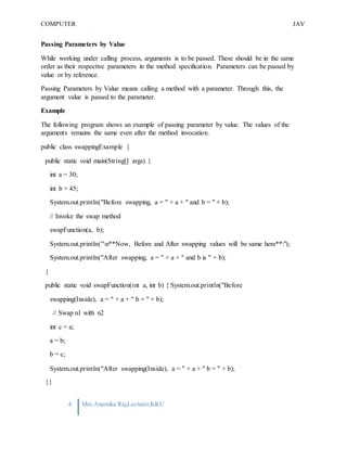 COMPUTER
PROGRAMMING-2
JAV
A
4 Mrs.Anamika Raj,Lecturer,KKU
Passing Parameters by Value
While working under calling process, arguments is to be passed. These should be in the same
order as their respective parameters in the method specification. Parameters can be passed by
value or by reference.
Passing Parameters by Value means calling a method with a parameter. Through this, the
argument value is passed to the parameter.
Example
The following program shows an example of passing parameter by value. The values of the
arguments remains the same even after the method invocation.
public class swappingExample {
public static void main(String[] args) {
int a = 30;
int b = 45;
System.out.println("Before swapping, a = " + a + " and b = " + b);
// Invoke the swap method
swapFunction(a, b);
System.out.println("n**Now, Before and After swapping values will be same here**:");
System.out.println("After swapping, a = " + a + " and b is " + b);
}
public static void swapFunction(int a, int b) { System.out.println("Before
swapping(Inside), a = " + a + " b = " + b);
// Swap n1 with n2
int c = a;
a = b;
b = c;
System.out.println("After swapping(Inside), a = " + a + " b = " + b);
}}
 