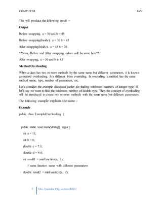 COMPUTER
PROGRAMMING-2
JAV
A
5 Mrs.Anamika Raj,Lecturer,KKU
This will produce the following result −
Output
Before swapping, a = 30 and b = 45
Before swapping(Inside), a = 30 b = 45
After swapping(Inside), a = 45 b = 30
**Now, Before and After swapping values will be same here**:
After swapping, a = 30 and b is 45
Method Overloading
When a class has two or more methods by the same name but different parameters, it is known
as method overloading. It is different from overriding. In overriding, a method has the same
method name, type, number of parameters, etc.
Let’s consider the example discussed earlier for finding minimum numbers of integer type. If,
let’s say we want to find the minimum number of double type. Then the concept of overloading
will be introduced to create two or more methods with the same name but different parameters.
The following example explains the same −
Example
public class ExampleOverloading {
public static void main(String[] args) {
int a = 11;
int b = 6;
double c = 7.3;
double d = 9.4;
int result1 = minFunction(a, b);
// same function name with different parameters
double result2 = minFunction(c, d);
 