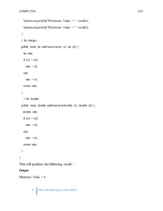 COMPUTER
PROGRAMMING-2
JAV
A
6 Mrs.Anamika Raj,Lecturer,KKU
System.out.println("Minimum Value = " + result1);
System.out.println("Minimum Value = " + result2);
}
// for integer
public static int minFunction(int n1, int n2) {
int min;
if (n1 > n2)
min = n2;
else
min = n1;
return min;
}
// for double
public static double minFunction(double n1, double n2) {
double min;
if (n1 > n2)
min = n2;
else
min = n1;
return min;
}
}
This will produce the following result −
Output
Minimum Value = 6
 