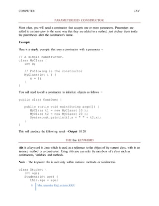 COMPUTER
PROGRAMMING-2
JAV
A
8 Mrs.Anamika Raj,Lecturer,KKU
PARAMETERIZED CONSTRUCTOR
Most often, you will need a constructor that accepts one or more parameters. Parameters are
added to a constructor in the same way that they are added to a method, just declare them inside
the parentheses after the constructor's name.
Example
Here is a simple example that uses a constructor with a parameter −
// A simple constructor.
class MyClass {
int x;
// Following is the constructor
MyClass(int i ) {
x = i;
}
}
You will need to call a constructor to initialize objects as follows −
public class ConsDemo {
public static void main(String args[]) {
MyClass t1 = new MyClass( 10 );
MyClass t2 = new MyClass( 20 );
System.out.println(t1.x + " " + t2.x);
}
}
This will produce the following result –Output 10 20
THE this KEYWORD
this is a keyword in Java which is used as a reference to the object of the current class, with in an
instance method or a constructor. Using this you can refer the members of a class such as
constructors, variables and methods.
Note − The keyword this is used only within instance methods or constructors.
class Student {
int age;
Student(int age) {
this.age = age;
 
