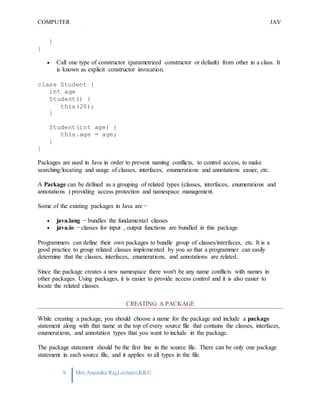 COMPUTER
PROGRAMMING-2
JAV
A
9 Mrs.Anamika Raj,Lecturer,KKU
}
}
 Call one type of constructor (parametrized constructor or default) from other in a class. It
is known as explicit constructor invocation.
class Student {
int age
Student() {
this(20);
}
Student(int age) {
this.age = age;
}
}
Packages are used in Java in order to prevent naming conflicts, to control access, to make
searching/locating and usage of classes, interfaces, enumerations and annotations easier, etc.
A Package can be defined as a grouping of related types (classes, interfaces, enumerations and
annotations ) providing access protection and namespace management.
Some of the existing packages in Java are −
 java.lang − bundles the fundamental classes
 java.io − classes for input , output functions are bundled in this package
Programmers can define their own packages to bundle group of classes/interfaces, etc. It is a
good practice to group related classes implemented by you so that a programmer can easily
determine that the classes, interfaces, enumerations, and annotations are related.
Since the package creates a new namespace there won't be any name conflicts with names in
other packages. Using packages, it is easier to provide access control and it is also easier to
locate the related classes.
CREATING A PACKAGE
While creating a package, you should choose a name for the package and include a package
statement along with that name at the top of every source file that contains the classes, interfaces,
enumerations, and annotation types that you want to include in the package.
The package statement should be the first line in the source file. There can be only one package
statement in each source file, and it applies to all types in the file.
 