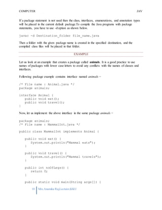 COMPUTER
PROGRAMMING-2
JAV
A
10 Mrs.Anamika Raj,Lecturer,KKU
If a package statement is not used then the class, interfaces, enumerations, and annotation types
will be placed in the current default package.To compile the Java programs with package
statements, you have to use -d option as shown below.
javac -d Destination_folder file_name.java
Then a folder with the given package name is created in the specified destination, and the
compiled class files will be placed in that folder.
EXAMPLE
Let us look at an example that creates a package called animals. It is a good practice to use
names of packages with lower case letters to avoid any conflicts with the names of classes and
interfaces.
Following package example contains interface named animals −
/* File name : Animal.java */
package animals;
interface Animal {
public void eat();
public void travel();
}
Now, let us implement the above interface in the same package animals −
package animals;
/* File name : MammalInt.java */
public class MammalInt implements Animal {
public void eat() {
System.out.println("Mammal eats");
}
public void travel() {
System.out.println("Mammal travels");
}
public int noOfLegs() {
return 0;
}
public static void main(String args[]) {
 