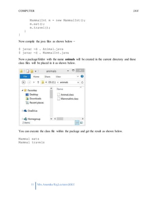COMPUTER
PROGRAMMING-2
JAV
A
11 Mrs.Anamika Raj,Lecturer,KKU
MammalInt m = new MammalInt();
m.eat();
m.travel();
}
}
Now compile the java files as shown below −
$ javac -d . Animal.java
$ javac -d . MammalInt.java
Now a package/folder with the name animals will be created in the current directory and these
class files will be placed in it as shown below.
You can execute the class file within the package and get the result as shown below.
Mammal eats
Mammal travels
 
