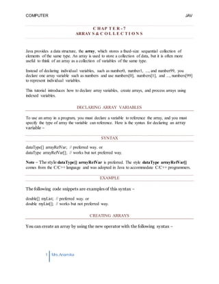 COMPUTER
PROGRAMMING-2
JAV
A
1 Mrs.Anamika
Raj,Lecturer,KKU
C HAP T E R - 7
ARRAY S & C O L L E C T I O N S
Java provides a data structure, the array, which stores a fixed-size sequential collection of
elements of the same type. An array is used to store a collection of data, but it is often more
useful to think of an array as a collection of variables of the same type.
Instead of declaring individual variables, such as number0, number1, ..., and number99, you
declare one array variable such as numbers and use numbers[0], numbers[1], and ..., numbers[99]
to represent individual variables.
This tutorial introduces how to declare array variables, create arrays, and process arrays using
indexed variables.
DECLARING ARRAY VARIABLES
To use an array in a program, you must declare a variable to reference the array, and you must
specify the type of array the variable can reference. Here is the syntax for declaring an array
variable −
SYNTAX
dataType[] arrayRefVar; // preferred way. or
dataType arrayRefVar[]; // works but not preferred way.
Note − The style dataType[] arrayRefVar is preferred. The style dataType arrayRefVar[]
comes from the C/C++ language and was adopted in Java to accommodate C/C++ programmers.
EXAMPLE
The following code snippets are examples of this syntax −
double[] myList; // preferred way. or
double myList[]; // works but not preferred way.
CREATING ARRAYS
You can create an array by using the new operator with the following syntax −
 