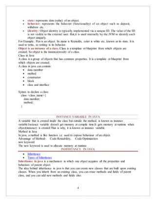 4
 state: represents data (value) of an object.
 behavior: represents the behavior (functionality) of an object such as deposit,
withdraw etc.
 identity: Object identity is typically implemented via a unique ID. The value of the ID
is not visible to the external user. But,it is used internally by the JVM to identify each
object uniquely.
For Example: Pen is an object. Its name is Reynolds, color is white etc. known as its state. It is
used to write, so writing is its behavior.
Object is an instance of a class. Class is a template or blueprint from which objects are
created. So object is the instance(result) of a class.
Class in Java
A class is a group of objects that has common properties. It is a template or blueprint from
which objects are created.
A class in java can contain:
 data member
 method
 constructor
 block
 class and interface
Syntax to declare a class:
class <class_name>{
data member;
method;
}
INSTANCE VARIABLE IN JAVA
A variable that is created inside the class but outside the method, is known as instance
variable.Instance variable doesn't get memory at compile time.It gets memory at runtime when
object(instance) is created.That is why, it is known as instance variable.
Method in Java
In java, a method is like function i.e. used to expose behaviour of an object.
Advantage of Method- Code Reusability, Code Optimization
new keyword
The new keyword is used to allocate memory at runtime.
INHERITANCE IN JAVA
 Inheritance
 Types of Inheritance
Inheritance in java is a mechanism in which one object acquires all the properties and
behaviors of parent object.
The idea behind inheritance in java is that you can create new classes that are built upon existing
classes. When you inherit from an existing class, you can reuse methods and fields of parent
class, and you can add new methods and fields also.
 
