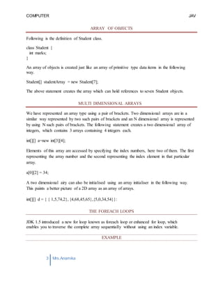COMPUTER
PROGRAMMING-2
JAV
A
3 Mrs.Anamika
Raj,Lecturer,KKU
ARRAY OF OBJECTS
Following is the definition of Student class.
class Student {
int marks;
}
An array of objects is created just like an array of primitive type data items in the following
way.
Student[] studentArray = new Student[7];
The above statement creates the array which can hold references to seven Student objects.
MULTI DIMENSIONAL ARRAYS
We have represented an array type using a pair of brackets. Two dimensional arrays are in a
similar way represented by two such pairs of brackets and an N dimensional array is represented
by using N such pairs of brackets. The following statement creates a two dimensional array of
integers, which contains 3 arrays containing 4 integers each.
int[][] a=new int[3][4];
Elements of this array are accessed by specifying the index numbers, here two of them. The first
representing the array number and the second representing the index element in that particular
array.
a[0][2] = 34;
A two dimensional airy can also be initialised using an array initialiser in the following way.
This paints a better picture of a 2D array as an array of arrays.
int[][] d = { { 1,5,74,2}, {4,68,45,65},{5,0,34,54}}:
THE FOREACH LOOPS
JDK 1.5 introduced a new for loop known as foreach loop or enhanced for loop, which
enables you to traverse the complete array sequentially without using an index variable.
EXAMPLE
 