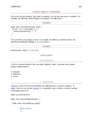 COMPUTER
PROGRAMMING-2
JAV
A
4 Mrs.Anamika
Raj,Lecturer,KKU
PASSING ARRAYS TO METHODS
Just as you can pass primitive type values to methods, you can also pass arrays to methods. For
example, the following method displays the elements in an int array −
EXAMPLE
public static void printArray(int[] array) {
for (int i = 0; i < array.length; i++) {
System.out.print(array[i] + " ");
}
}
You can invoke it by passing an array. For example, the following statement invokes the
printArray method to display 3, 1, 2, 6, 4, and 2 −
EXAMPLE
printArray(new int[]{3, 1, 2, 6, 4, 2});
LISTS & MAPS
LIST INTERFACE
A List is a ordered collection that can contain duplicate values. It provides three general
purpose implementations.
1) ArrayList
2) LinkedList
3) Vector
1) ARRAYLIST
ArrayList is said to be the best performing list implementation in normal conditions. In
simple words we can say that ArrayList is a expendable array of values or objects. package
com.beingjavaguys.core;
import java.util.ArrayList;
public class ArrayListImplementation {
public static void main(String args[]){
 