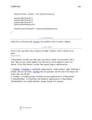 COMPUTER
PROGRAMMING-2
JAV
A
5 Mrs.Anamika
Raj,Lecturer,KKU
ArrayList<String> arrayList = new ArrayList<String>();
arrayList.add("element1");
arrayList.add("element2");
arrayList.add("element3");
System.out.println(arrayList);
arrayList.remove("element3"); System.out.println(arrayList);
}
}
2) LINKEDLIST
Linked list is a bit slower than ArrayList but it performs better in certain conditions.
3) VECTOR
Vector is also a growable array of objects, but unlike ArrayList Vector is thread safe in
nature.
Map Interface
A Map interface provides key-value pairs, map objects contains keys associated with an
value. Maps can not contain duplicate keys and one key can be mapped to atmost one
element. In Java Map interface provides three general purpose implementations.
1) HashMap- A HashMap is a HashTable implementation of Map interface, unlike HashTable it
contains null keys and values. HashMap does not guarantees that the order of the objects will
remain same over the time.
2) TreeMap- A TreeMap provides red-black tree based implementation of Map interface.
3) LinkedHashMap- It is HashTable and LinkedList implementation of Map interface.
LinkedHashMap has a double-linkedList running through all its elements.
 