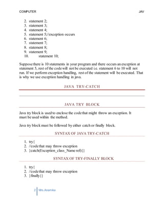 COMPUTER
PROGRAMMING-2
JAV
A
2 Mrs.Anamika
Raj,Lecturer,KKU
2. statement 2;
3. statement 3;
4. statement 4;
5. statement 5;//exception occurs
6. statement 6;
7. statement 7;
8. statement 8;
9. statement 9;
10. statement 10;
Supposethere is 10 statements in your program and there occurs an exception at
statement 5, rest of the codewill not be executed i.e. statement 6 to 10 will not
run. If we perform exception handling, rest of the statement will be executed. That
is why we use exception handling in java.
JAVA TRY-CATCH
JAVA TRY BLOCK
Java try block is used to enclose the codethat might throw an exception. It
must be used within the method.
Java try block must be followed by either catch or finally block.
SYNTAX OF JAVA TRY-CATCH
1. try{
2. //codethat may throw exception
3. }catch(Exception_class_Name ref){}
SYNTAX OF TRY-FINALLY BLOCK
1. try{
2. //codethat may throw exception
3. }finally{}
 