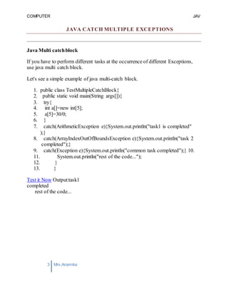 COMPUTER
PROGRAMMING-2
JAV
A
3 Mrs.Anamika
Raj,Lecturer,KKU
JAVA CATCH MULTIPLE EXCEPTIONS
Java Multi catchblock
If you have to perform different tasks at the occurrence of different Exceptions,
use java multi catch block.
Let's see a simple example of java multi-catch block.
1. public class TestMultipleCatchBlock{
2. public static void main(String args[]){
3. try{
4. int a[]=new int[5];
5. a[5]=30/0;
6. }
7. catch(ArithmeticException e){System.out.println("task1 is completed"
);}
8. catch(ArrayIndexOutOfBoundsException e){System.out.println("task 2
completed");}
9. catch(Exception e){System.out.println("common task completed");} 10.
11. System.out.println("rest of the code...");
12. }
13. }
Test it Now Output:task1
completed
rest of the code...
 