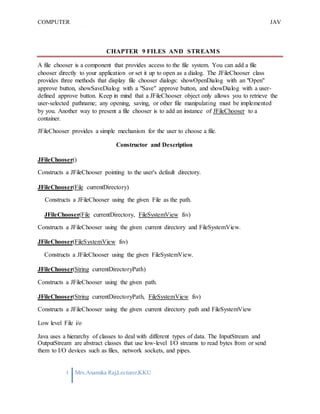 COMPUTER
PROGRAMMING-2
JAV
A
1 Mrs.Anamika Raj,Lecturer,KKU
CHAPTER 9 FILES AND STREAMS
A file chooser is a component that provides access to the file system. You can add a file
chooser directly to your application or set it up to open as a dialog. The JFileChooser class
provides three methods that display file chooser dialogs: showOpenDialog with an "Open"
approve button, showSaveDialog with a "Save" approve button, and showDialog with a user-
defined approve button. Keep in mind that a JFileChooser object only allows you to retrieve the
user-selected pathname; any opening, saving, or other file manipulating must be implemented
by you. Another way to present a file chooser is to add an instance of JFileChooser to a
container.
JFileChooser provides a simple mechanism for the user to choose a file.
Constructor and Description
JFileChooser()
Constructs a JFileChooser pointing to the user's default directory.
JFileChooser(File currentDirectory)
Constructs a JFileChooser using the given File as the path.
JFileChooser(File currentDirectory, FileSystemView fsv)
Constructs a JFileChooser using the given current directory and FileSystemView.
JFileChooser(FileSystemView fsv)
Constructs a JFileChooser using the given FileSystemView.
JFileChooser(String currentDirectoryPath)
Constructs a JFileChooser using the given path.
JFileChooser(String currentDirectoryPath, FileSystemView fsv)
Constructs a JFileChooser using the given current directory path and FileSystemView
Low level File i/o
Java uses a hierarchy of classes to deal with different types of data. The InputStream and
OutputStream are abstract classes that use low-level I/O streams to read bytes from or send
them to I/O devices such as files, network sockets, and pipes.
 