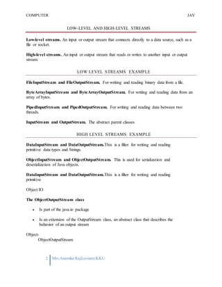 COMPUTER
PROGRAMMING-2
JAV
A
2 Mrs.Anamika Raj,Lecturer,KKU
LOW-LEVEL AND HIGH-LEVEL STREAMS
Low-level streams. An input or output stream that connects directly to a data source, such as a
file or socket.
High-level streams. An input or output stream that reads or writes to another input or output
stream.
LOW LEVEL STREAMS EXAMPLE
FileInputStream and FileOutputStream. For writing and reading binary data from a file.
ByteArrayInputStream and ByteArrayOutputStream. For writing and reading data from an
array of bytes.
PipedInputStream and PipedOutputStream. For writing and reading data between two
threads.
InputStream and OutputStream. The abstract parent classes
HIGH LEVEL STREAMS EXAMPLE
DataInputStream and DataOutputStream.This is a filter for writing and reading
primitive data types and Strings.
ObjectInputStream and ObjectOutputStream. This is used for serialization and
deserialization of Java objects.
DataInputStream and DataOutputStream.This is a filter for writing and reading
primitive
Object IO
The ObjectOutputStream class
 Is part of the java.io package
 Is an extension of the OutputStream class, an abstract class that describes the
behavior of an output stream
Object-
ObjectOutputStream
 