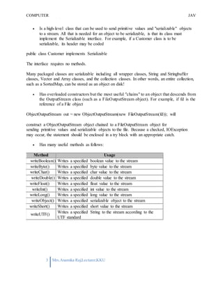 COMPUTER
PROGRAMMING-2
JAV
A
3 Mrs.Anamika Raj,Lecturer,KKU
 Is a high-level class that can be used to send primitive values and "serializable" objects
to a stream. All that is needed for an object to be serializable, is that its class must
implement the Serializable interface. For example, if a Customer class is to be
serializable, its header may be coded
public class Customer implements Serializable
The interface requires no methods.
Many packaged classes are serializable including all wrapper classes, String and Stringbuffer
classes, Vector and Array classes, and the collection classes. In other words, an entire collection,
such as a SortedMap, can be stored as an object on disk!
 Has overloaded constructors but the most useful "chains" to an object that descends from
the OutputStream class (such as a FileOutputStream object). For example, if fd is the
reference of a File object
ObjectOutputStream out = new ObjectOutputStream(new FileOutputStream(fd)); will
construct a ObjectOutputStream object chained to a FileOutputStream object for
sending primitive values and serializable objects to the file. Because a checked, IOException
may occur, the statement should be enclosed in a try block with an appropriate catch.
 Has many useful methods as follows:
Method Usage
writeBoolean() Writes a specified boolean value to the stream
writeByte() Writes a specified byte value to the stream
writeChar() Writes a specified char value to the stream
writeDouble() Writes a specified double value to the stream
writeFloat() Writes a specified float value to the stream
writeInt() Writes a specified int value to the stream
writeLong() Writes a specified long value to the stream
writeObject() Writes a specified serializable object to the stream
writeShort() Writes a specified short value to the stream
writeUTF()
Writes a specified String to the stream according to the
UTF standard
 