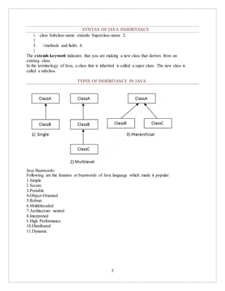 5
SYNTAX OF JAVA INHERITANCE
1. class Subclass-name extends Superclass-name 2.
{
3. //methods and fields 4.
}
The extends keyword indicates that you are making a new class that derives from an
existing class.
In the terminology of Java, a class that is inherited is called a super class. The new class is
called a subclass.
TYPES OF INHERITANCE IN JAVA
Java Buzzwords:
Following are the features or buzzwords of Java language which made it popular:
1.Simple
2.Secure
3.Portable
4.Object-Oriented
5.Robust
6.Multithreaded
7.Architecture neutral
8.Interpreted
9.High Performance
10.Distributed
11.Dynamic
 