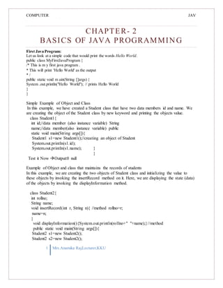 COMPUTER
PROGRAMMING-2
JAV
A
CHAPTER- 2
BASICS OF JAVA PROGRAMMING
First Java Program:
Let us look at a simple code that would print the words Hello World.
public class MyFirstJavaProgram {
/* This is m y first java program .
* This will print 'Hello World' as the output
* /
public static void m ain(String []args) {
System .out.println("Hello World"); // prints Hello World
}
}
Simple Example of Object and Class
In this example, we have created a Student class that have two data members id and name. We
are creating the object of the Student class by new keyword and printing the objects value.
class Student1{
int id;//data member (also instance variable) String
name;//data member(also instance variable) public
static void main(String args[]){
Student1 s1=new Student1();//creating an object of Student
System.out.println(s1.id);
System.out.println(s1.name); }
}
Test it Now Output:0 null
Example of Object and class that maintains the records of students
In this example, we are creating the two objects of Student class and initializing the value to
these objects by invoking the insertRecord method on it. Here, we are displaying the state (data)
of the objects by invoking the displayInformation method.
class Student2{
int rollno;
String name;
void insertRecord(int r, String n){ //method rollno=r;
name=n;
}
void displayInformation(){System.out.println(rollno+" "+name);}//method
public static void main(String args[]){
Student2 s1=new Student2();
Student2 s2=new Student2();
1 Mrs.Anamika Raj,Lecturer,KKU
 